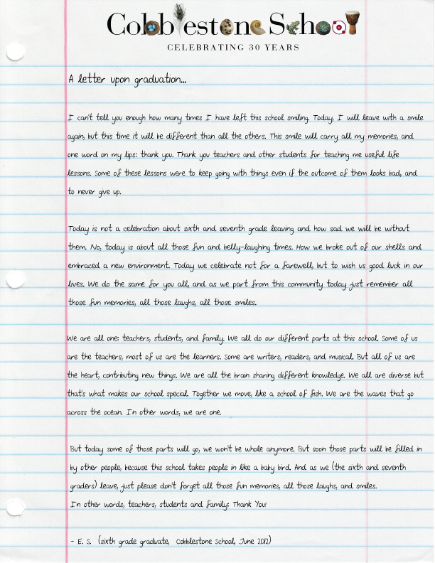 A letter upon graduation… [paragraph] I can’t tell you enough how many times I have left this school smiling. Today, I will leave with a smile again, but this time it will be different from all the others. This smile will carry all my memories, and one word on my lips: thank you. Thanks you teachers and other students for teaching me useful life lessons. Some of these lessons were to keep going with things even if the outcome of them looks bad, and to never give up. [paragraph] Today is not a celebration about sixth and seventh grade leaving and how sad we will be without them. No, today is about all those fun and belly-laughing times. How we broke out of our shells and embraced a new environment. Today we celebrate not for a farewell, but to wish us good luck in our lives. We do the same for you all, and as we part from this community today just remember all those fun memories, all those laughs, all those smiles. [paragraph] We are all one: teachers, students, and family. We all do our different parts at this school. Some of us are the teachers, most of us are the learners. Some are writers, readers, and musical. But all of us are the heart, contributing new things. We are all the brain sharing different knowledge. We all are diverse but that’s what makes our school special. Together we move, like a school of fish. We are the waves that go across the ocean. In other words, we are one. [paragraph] But today some of those parts will go, we won’t be whole anymore. But soon those parts will be filled in by other people, because this school takes people in like a baby bird. And as we (the sixth and seventh graders) leave, just please don’t forget all those fun memories, all those laughs, and smiles. In other words, teachers, students and family: Thank You! [paragraph] - E.S. (sixth grade graduate, Cobblestone School, June 2012)
